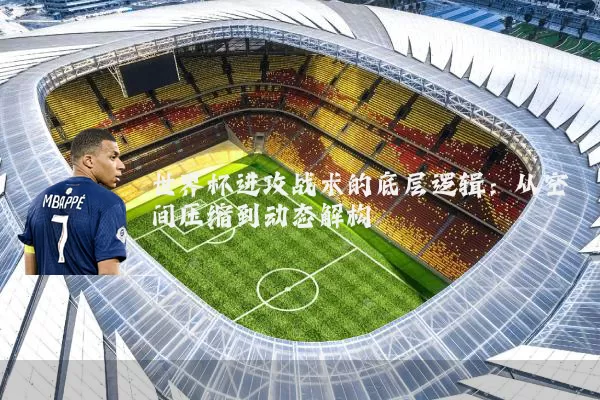 世界杯进攻战术的底层逻辑:从空间压缩到动态解构