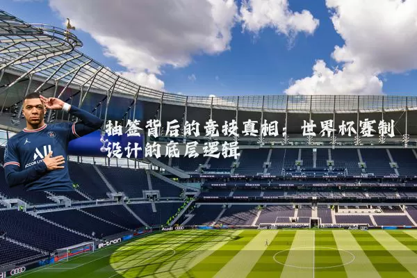 抽签背后的竞技真相:世界杯赛制设计的底层逻辑